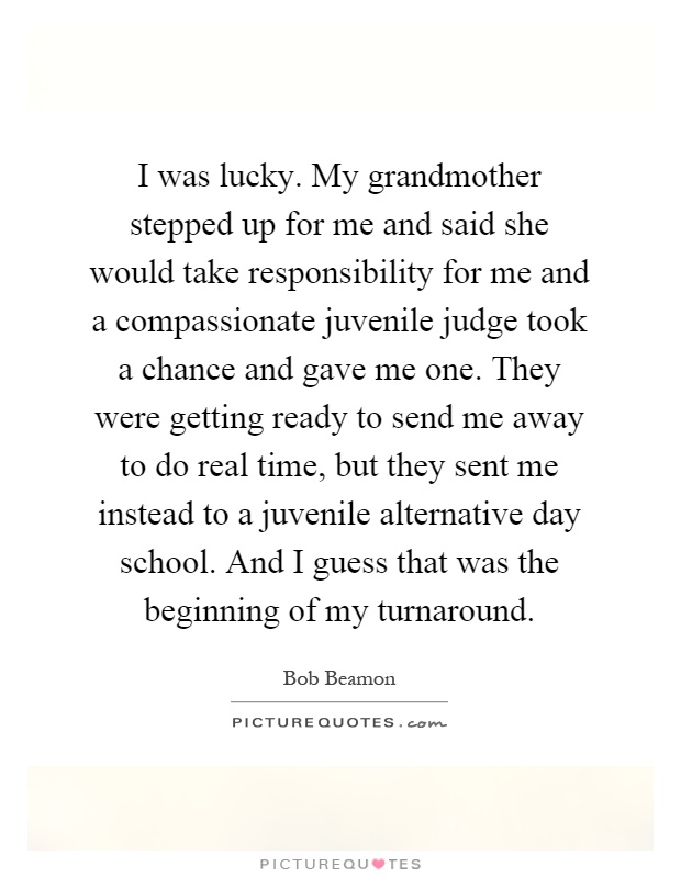 I was lucky. My grandmother stepped up for me and said she would take responsibility for me and a compassionate juvenile judge took a chance and gave me one. They were getting ready to send me away to do real time, but they sent me instead to a juvenile alternative day school. And I guess that was the beginning of my turnaround Picture Quote #1