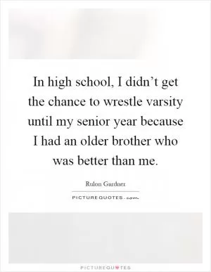 In high school, I didn’t get the chance to wrestle varsity until my senior year because I had an older brother who was better than me Picture Quote #1