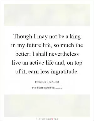 Though I may not be a king in my future life, so much the better: I shall nevertheless live an active life and, on top of it, earn less ingratitude Picture Quote #1