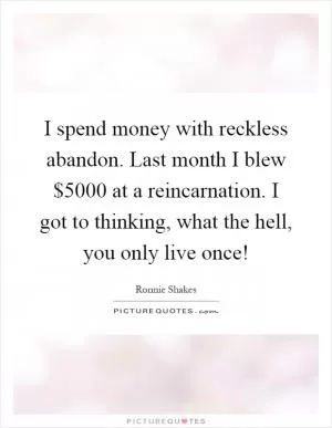 I spend money with reckless abandon. Last month I blew $5000 at a reincarnation. I got to thinking, what the hell, you only live once! Picture Quote #1