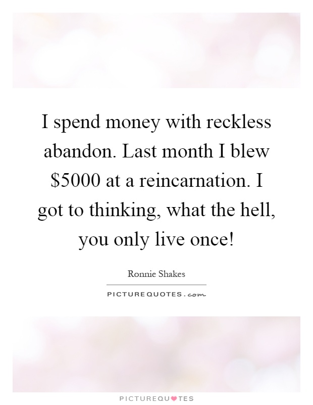 I spend money with reckless abandon. Last month I blew $5000 at a reincarnation. I got to thinking, what the hell, you only live once! Picture Quote #1