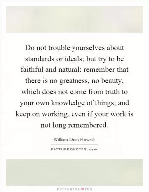 Do not trouble yourselves about standards or ideals; but try to be faithful and natural: remember that there is no greatness, no beauty, which does not come from truth to your own knowledge of things; and keep on working, even if your work is not long remembered Picture Quote #1