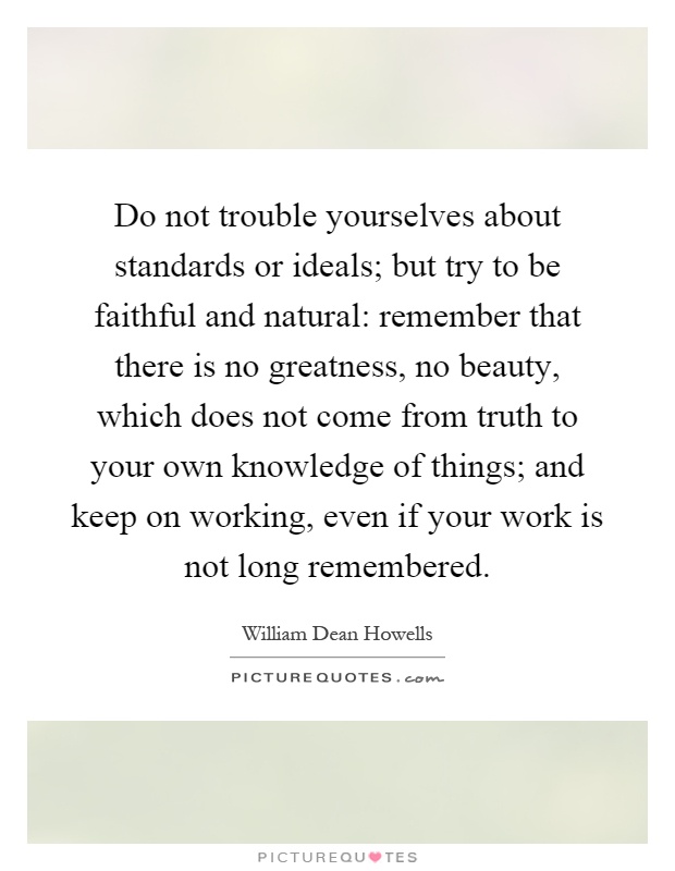 Do not trouble yourselves about standards or ideals; but try to be faithful and natural: remember that there is no greatness, no beauty, which does not come from truth to your own knowledge of things; and keep on working, even if your work is not long remembered Picture Quote #1