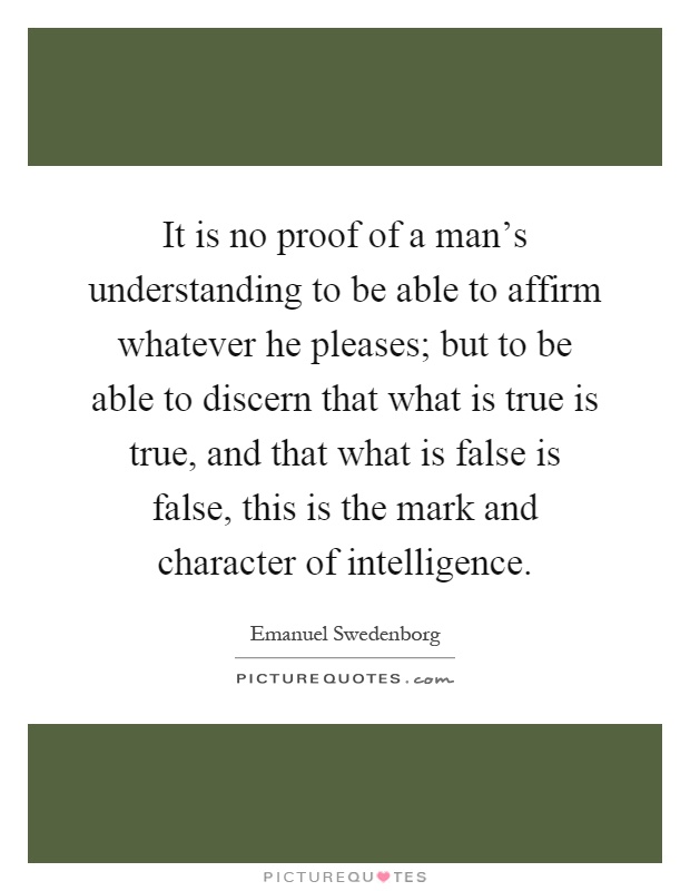 It is no proof of a man's understanding to be able to affirm whatever he pleases; but to be able to discern that what is true is true, and that what is false is false, this is the mark and character of intelligence Picture Quote #1