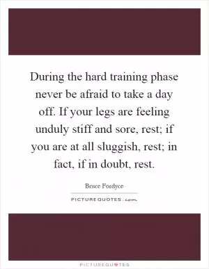 During the hard training phase never be afraid to take a day off. If your legs are feeling unduly stiff and sore, rest; if you are at all sluggish, rest; in fact, if in doubt, rest Picture Quote #1