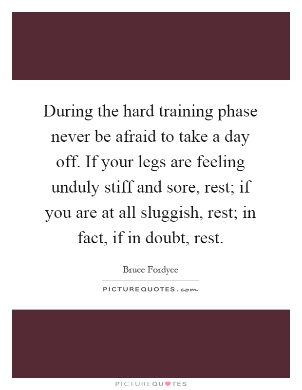 During the hard training phase never be afraid to take a day off. If your legs are feeling unduly stiff and sore, rest; if you are at all sluggish, rest; in fact, if in doubt, rest Picture Quote #1
