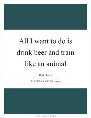 All I want to do is drink beer and train like an animal Picture Quote #1