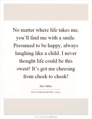 No matter where life takes me, you’ll find me with a smile. Presumed to be happy, always laughing like a child. I never thought life could be this sweet! It’s got me cheesing from cheek to cheek! Picture Quote #1