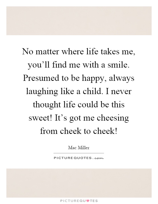 No matter where life takes me, you'll find me with a smile. Presumed to be happy, always laughing like a child. I never thought life could be this sweet! It's got me cheesing from cheek to cheek! Picture Quote #1