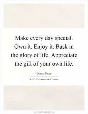 Make every day special. Own it. Enjoy it. Bask in the glory of life. Appreciate the gift of your own life Picture Quote #1