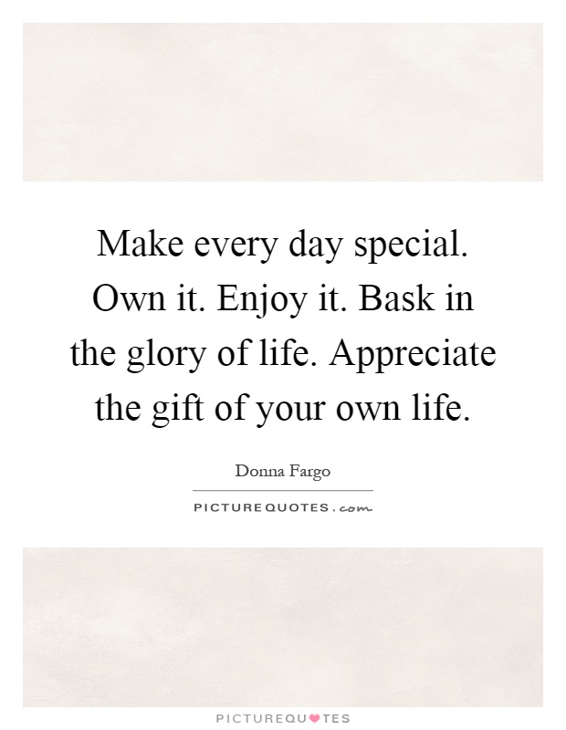 Make every day special. Own it. Enjoy it. Bask in the glory of life. Appreciate the gift of your own life Picture Quote #1