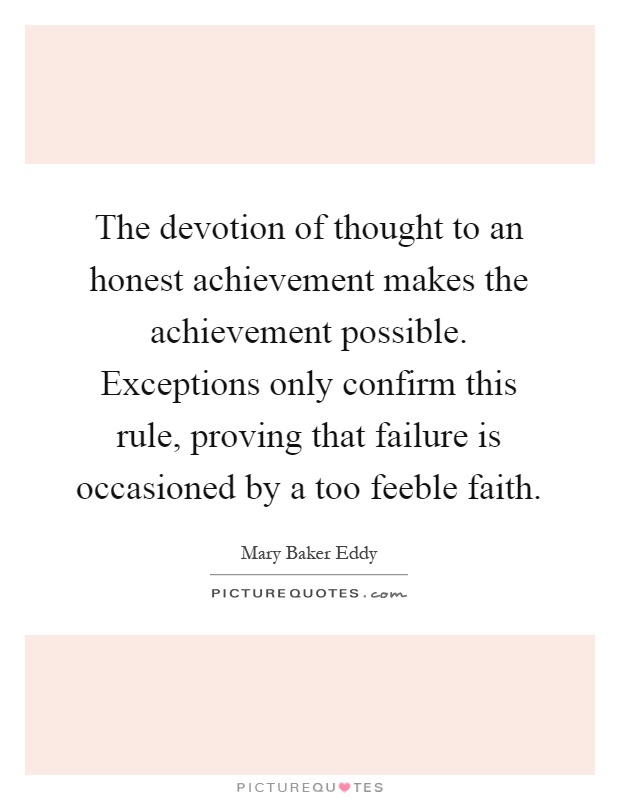 The devotion of thought to an honest achievement makes the achievement possible. Exceptions only confirm this rule, proving that failure is occasioned by a too feeble faith Picture Quote #1