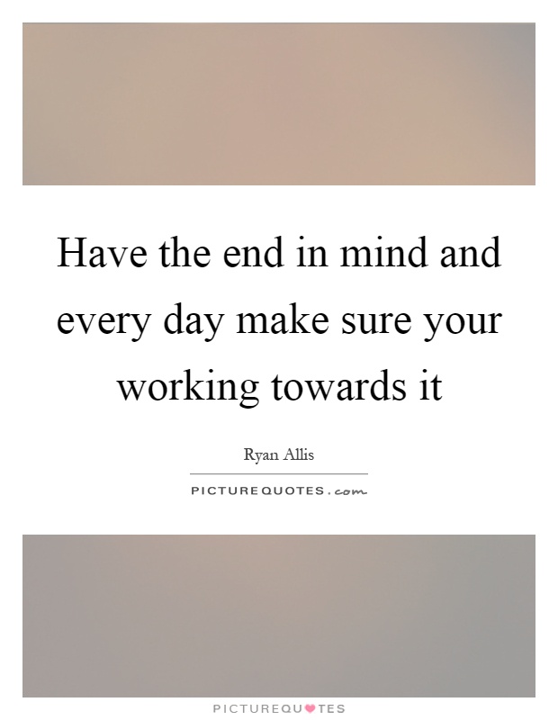 Have the end in mind and every day make sure your working towards it Picture Quote #1