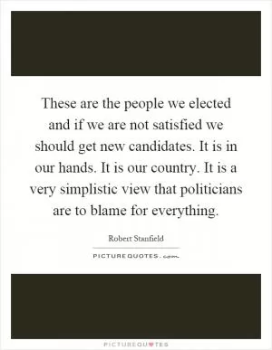 These are the people we elected and if we are not satisfied we should get new candidates. It is in our hands. It is our country. It is a very simplistic view that politicians are to blame for everything Picture Quote #1