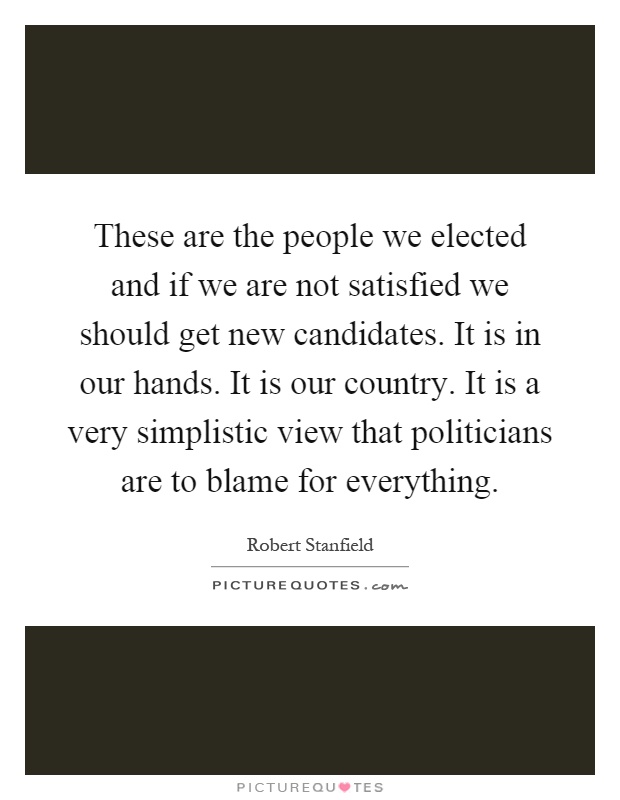These are the people we elected and if we are not satisfied we should get new candidates. It is in our hands. It is our country. It is a very simplistic view that politicians are to blame for everything Picture Quote #1