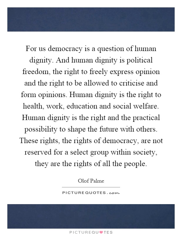 For us democracy is a question of human dignity. And human dignity is political freedom, the right to freely express opinion and the right to be allowed to criticise and form opinions. Human dignity is the right to health, work, education and social welfare. Human dignity is the right and the practical possibility to shape the future with others. These rights, the rights of democracy, are not reserved for a select group within society, they are the rights of all the people Picture Quote #1