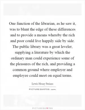One function of the librarian, as he saw it, was to blunt the edge of these differences and to provide a means whereby the rich and poor could live happily side by side. The public library was a great leveler, supplying a literature by which the ordinary man could experience some of the pleasures of the rich, and providing a common ground where employer and employee could meet on equal terms Picture Quote #1