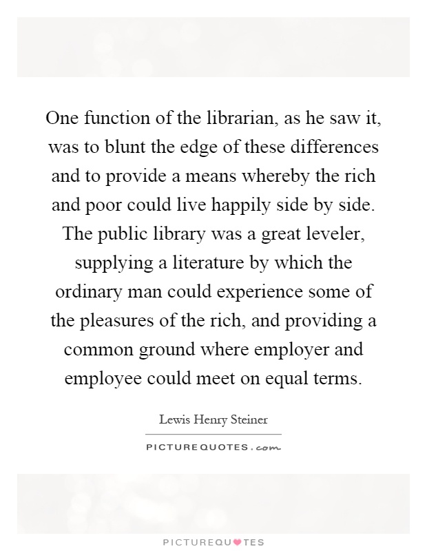 One function of the librarian, as he saw it, was to blunt the edge of these differences and to provide a means whereby the rich and poor could live happily side by side. The public library was a great leveler, supplying a literature by which the ordinary man could experience some of the pleasures of the rich, and providing a common ground where employer and employee could meet on equal terms Picture Quote #1