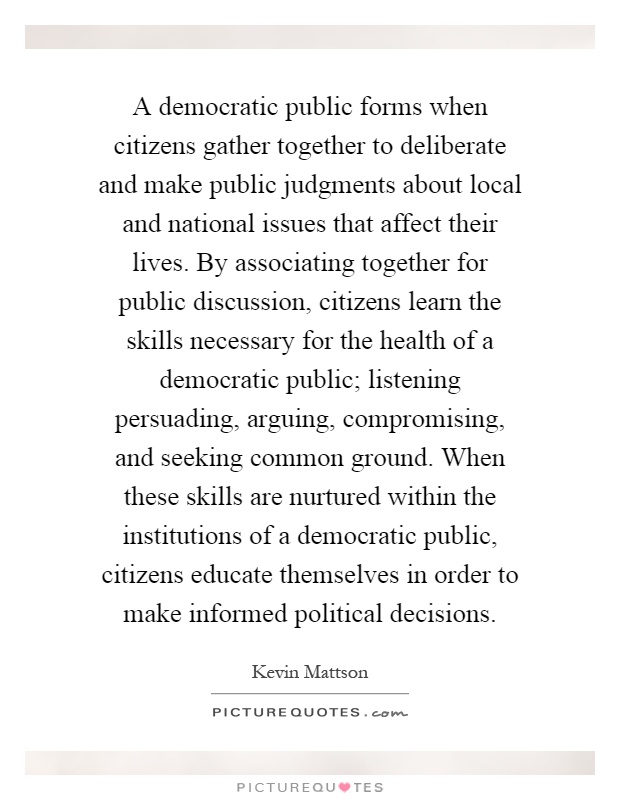 A democratic public forms when citizens gather together to deliberate and make public judgments about local and national issues that affect their lives. By associating together for public discussion, citizens learn the skills necessary for the health of a democratic public; listening persuading, arguing, compromising, and seeking common ground. When these skills are nurtured within the institutions of a democratic public, citizens educate themselves in order to make informed political decisions Picture Quote #1