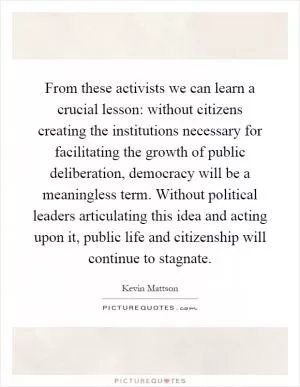 From these activists we can learn a crucial lesson: without citizens creating the institutions necessary for facilitating the growth of public deliberation, democracy will be a meaningless term. Without political leaders articulating this idea and acting upon it, public life and citizenship will continue to stagnate Picture Quote #1