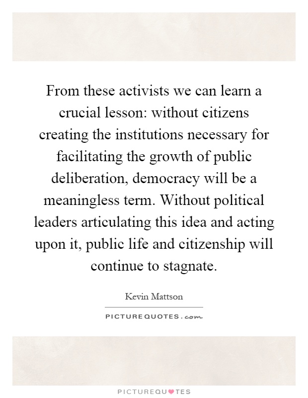 From these activists we can learn a crucial lesson: without citizens creating the institutions necessary for facilitating the growth of public deliberation, democracy will be a meaningless term. Without political leaders articulating this idea and acting upon it, public life and citizenship will continue to stagnate Picture Quote #1