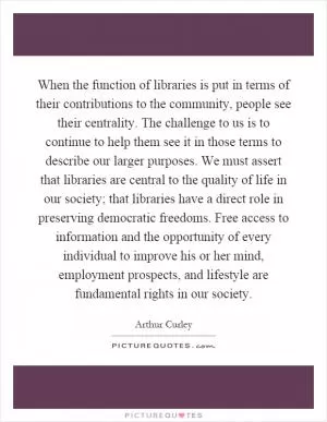 When the function of libraries is put in terms of their contributions to the community, people see their centrality. The challenge to us is to continue to help them see it in those terms to describe our larger purposes. We must assert that libraries are central to the quality of life in our society; that libraries have a direct role in preserving democratic freedoms. Free access to information and the opportunity of every individual to improve his or her mind, employment prospects, and lifestyle are fundamental rights in our society Picture Quote #1