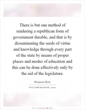 There is but one method of rendering a republican form of government durable, and that is by disseminating the seeds of virtue and knowledge through every part of the state by means of proper places and modes of education and this can be done effectively only by the aid of the legislature Picture Quote #1