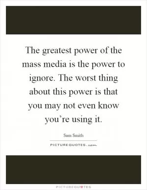 The greatest power of the mass media is the power to ignore. The worst thing about this power is that you may not even know you’re using it Picture Quote #1