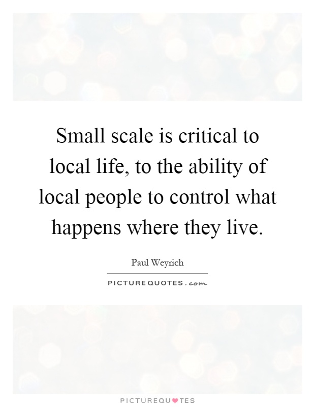 Small scale is critical to local life, to the ability of local people to control what happens where they live Picture Quote #1