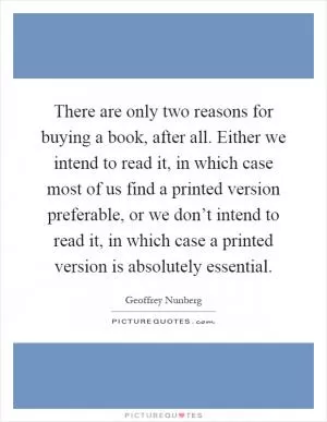 There are only two reasons for buying a book, after all. Either we intend to read it, in which case most of us find a printed version preferable, or we don’t intend to read it, in which case a printed version is absolutely essential Picture Quote #1