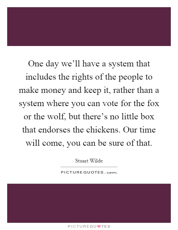 One day we'll have a system that includes the rights of the people to make money and keep it, rather than a system where you can vote for the fox or the wolf, but there's no little box that endorses the chickens. Our time will come, you can be sure of that Picture Quote #1