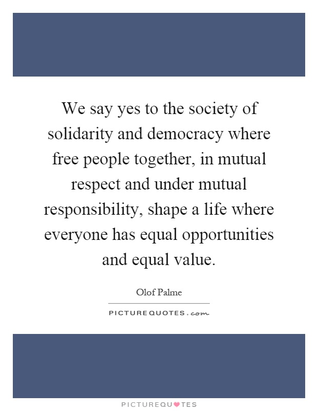 We say yes to the society of solidarity and democracy where free people together, in mutual respect and under mutual responsibility, shape a life where everyone has equal opportunities and equal value Picture Quote #1