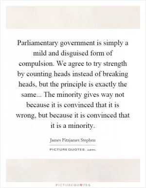 Parliamentary government is simply a mild and disguised form of compulsion. We agree to try strength by counting heads instead of breaking heads, but the principle is exactly the same... The minority gives way not because it is convinced that it is wrong, but because it is convinced that it is a minority Picture Quote #1