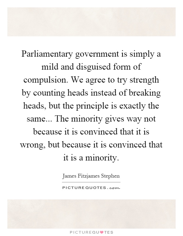 Parliamentary government is simply a mild and disguised form of compulsion. We agree to try strength by counting heads instead of breaking heads, but the principle is exactly the same... The minority gives way not because it is convinced that it is wrong, but because it is convinced that it is a minority Picture Quote #1