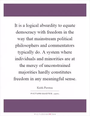 It is a logical absurdity to equate democracy with freedom in the way that mainstream political philosophers and commentators typically do. A system where individuals and minorities are at the mercy of unconstrained majorities hardly constitutes freedom in any meaningful sense Picture Quote #1