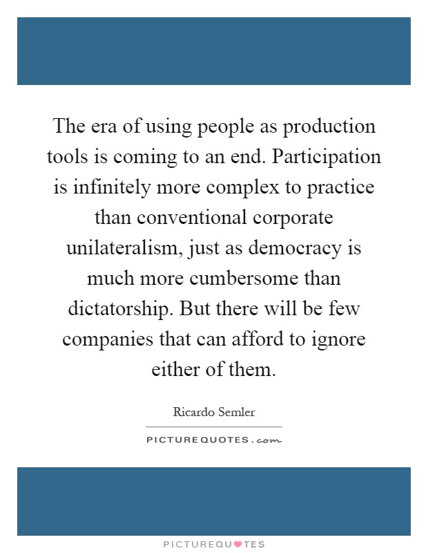 The era of using people as production tools is coming to an end. Participation is infinitely more complex to practice than conventional corporate unilateralism, just as democracy is much more cumbersome than dictatorship. But there will be few companies that can afford to ignore either of them Picture Quote #1