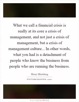 What we call a financial crisis is really at its core a crisis of management, and not just a crisis of management, but a crisis of management culture... In other words, what you had is a detachment of people who know the business from people who are running the business Picture Quote #1