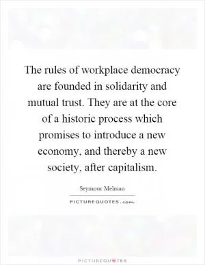 The rules of workplace democracy are founded in solidarity and mutual trust. They are at the core of a historic process which promises to introduce a new economy, and thereby a new society, after capitalism Picture Quote #1