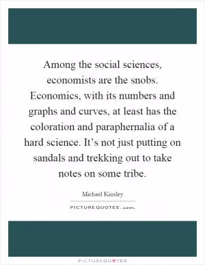 Among the social sciences, economists are the snobs. Economics, with its numbers and graphs and curves, at least has the coloration and paraphernalia of a hard science. It’s not just putting on sandals and trekking out to take notes on some tribe Picture Quote #1