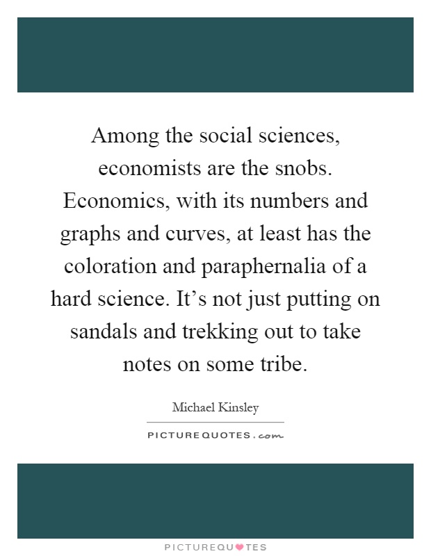 Among the social sciences, economists are the snobs. Economics, with its numbers and graphs and curves, at least has the coloration and paraphernalia of a hard science. It's not just putting on sandals and trekking out to take notes on some tribe Picture Quote #1