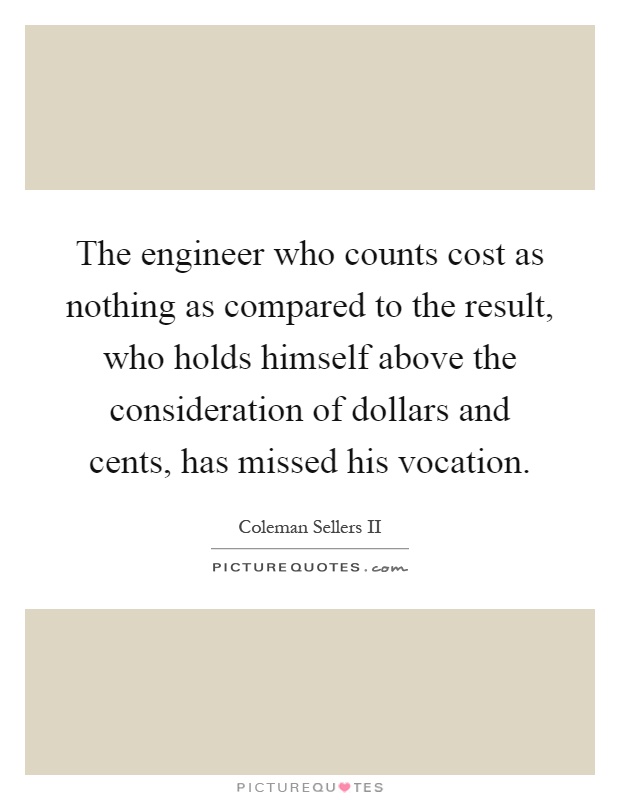 The engineer who counts cost as nothing as compared to the result, who holds himself above the consideration of dollars and cents, has missed his vocation Picture Quote #1