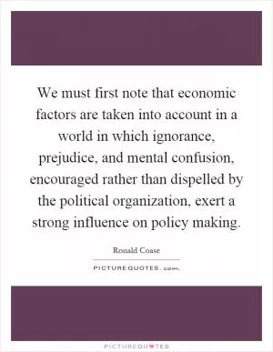 We must first note that economic factors are taken into account in a world in which ignorance, prejudice, and mental confusion, encouraged rather than dispelled by the political organization, exert a strong influence on policy making Picture Quote #1