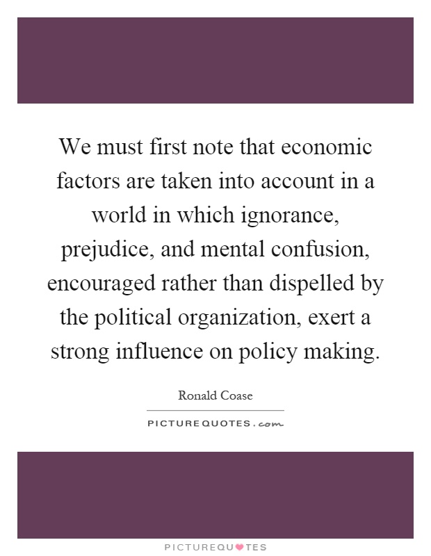 We must first note that economic factors are taken into account in a world in which ignorance, prejudice, and mental confusion, encouraged rather than dispelled by the political organization, exert a strong influence on policy making Picture Quote #1