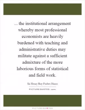 ... the institutional arrangement whereby most professional economists are heavily burdened with teaching and administrative duties may militate against a sufficient admixture of the more laborious forms of statistical and field work Picture Quote #1