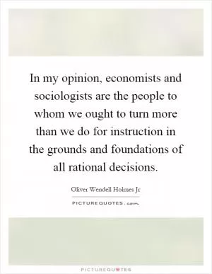 In my opinion, economists and sociologists are the people to whom we ought to turn more than we do for instruction in the grounds and foundations of all rational decisions Picture Quote #1