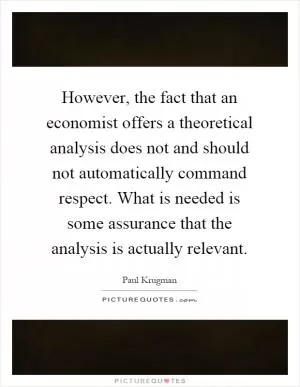 However, the fact that an economist offers a theoretical analysis does not and should not automatically command respect. What is needed is some assurance that the analysis is actually relevant Picture Quote #1