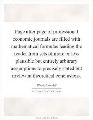 Page after page of professional economic journals are filled with mathematical formulas leading the reader from sets of more or less plausible but entirely arbitrary assumptions to precisely stated but irrelevant theoretical conclusions Picture Quote #1