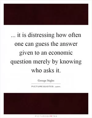 ... it is distressing how often one can guess the answer given to an economic question merely by knowing who asks it Picture Quote #1