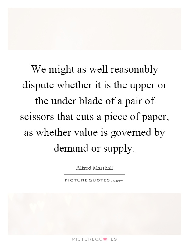 We might as well reasonably dispute whether it is the upper or the under blade of a pair of scissors that cuts a piece of paper, as whether value is governed by demand or supply Picture Quote #1
