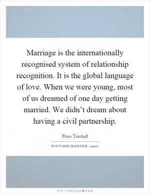 Marriage is the internationally recognised system of relationship recognition. It is the global language of love. When we were young, most of us dreamed of one day getting married. We didn’t dream about having a civil partnership Picture Quote #1